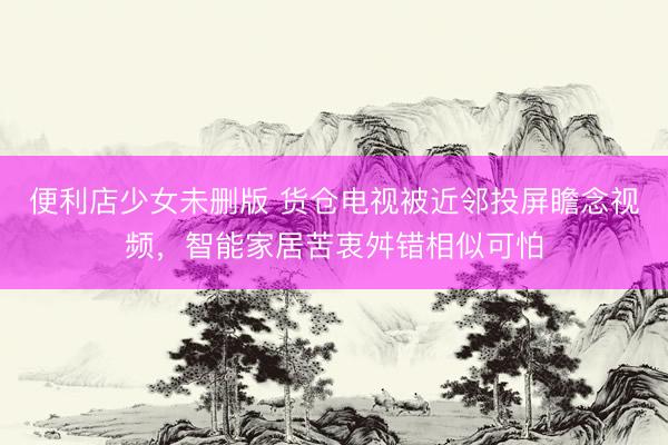 便利店少女未删版 货仓电视被近邻投屏瞻念视频,智能家居苦衷舛错相似可怕