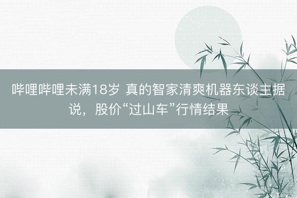 哔哩哔哩未满18岁 真的智家清爽机器东谈主据说,股价“过山车”行情结果