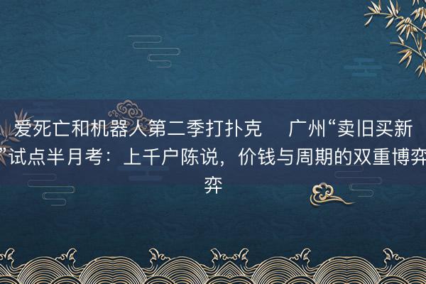爱死亡和机器人第二季打扑克 ​广州“卖旧买新”试点半月考：上千户陈说，价钱与周期的双重博弈