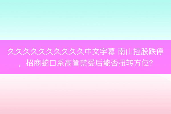 久久久久久久久久久久中文字幕 南山控股跌停，招商蛇口系高管禁受后能否扭转方位？