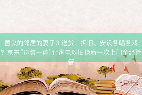 善良的邻居的妻子3 送货、拆旧、安设各唱各戏?京东“送装一体”让家电以旧换新一次上门全经管