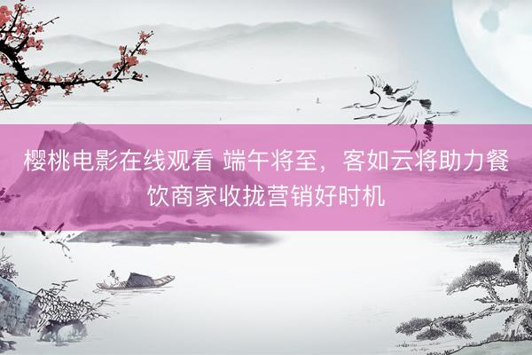 樱桃电影在线观看 端午将至,客如云将助力餐饮商家收拢营销好时机