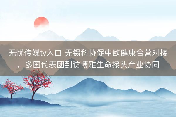 无忧传媒tv入口 无锡科协促中欧健康合营对接，多国代表团到访博雅生命接头产业协同