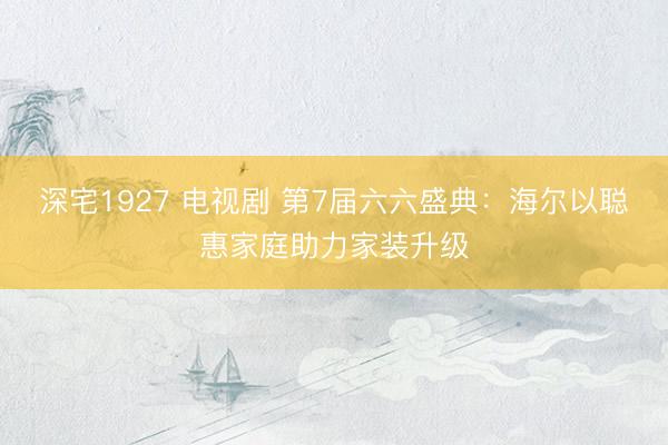 深宅1927 电视剧 第7届六六盛典：海尔以聪惠家庭助力家装升级