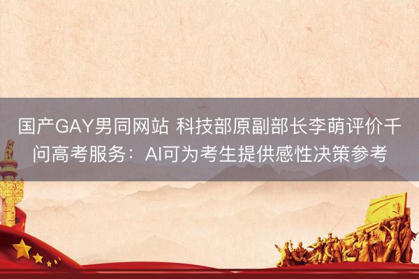 国产GAY男同网站 科技部原副部长李萌评价千问高考服务：AI可为考生提供感性决策参考