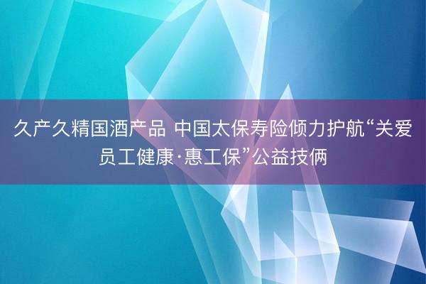 久产久精国酒产品 中国太保寿险倾力护航“关爱员工健康·惠工保”公益技俩