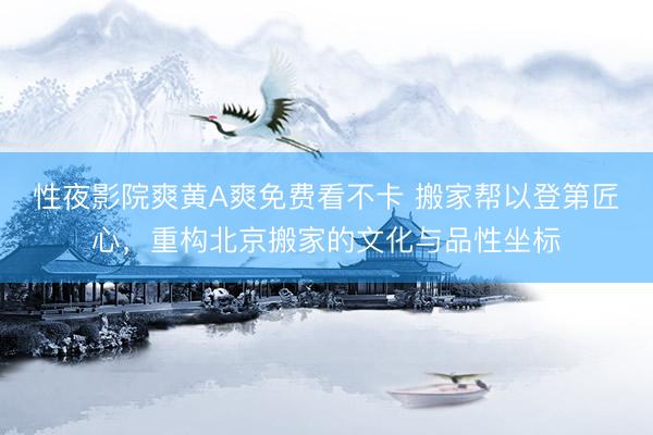 性夜影院爽黄A爽免费看不卡 搬家帮以登第匠心,重构北京搬家的文化与品性坐标