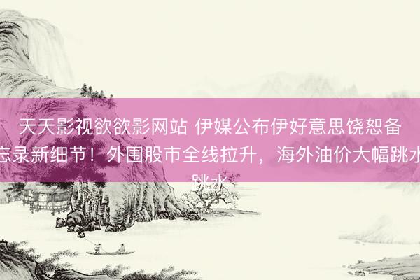 天天影视欲欲影网站 伊媒公布伊好意思饶恕备忘录新细节！外围股市全线拉升，海外油价大幅跳水