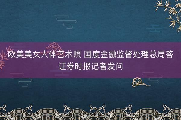 欧美美女人体艺术照 国度金融监督处理总局答证券时报记者发问