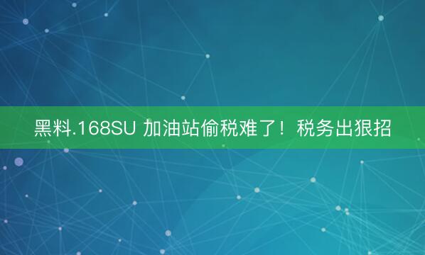 黑料.168SU 加油站偷税难了！税务出狠招