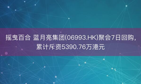 摇曳百合 蓝月亮集团(06993.HK)聚会7日回购,累计斥资5390.76万港元