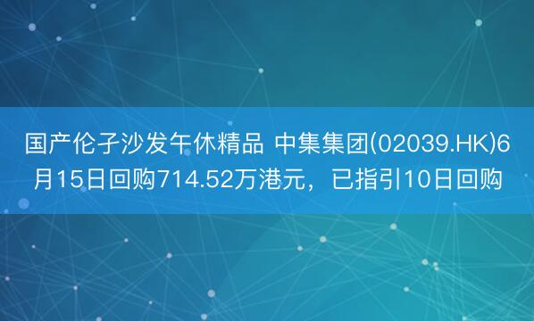 国产伦孑沙发午休精品 中集集团(02039.HK)6月15日回购714.52万港元,已指引10日回购