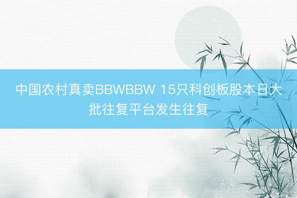 中国农村真卖BBWBBW 15只科创板股本日大批往复平台发生往复