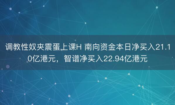 调教性奴夹震蛋上课H 南向资金本日净买入21.10亿港元，智谱净买入22.94亿港元