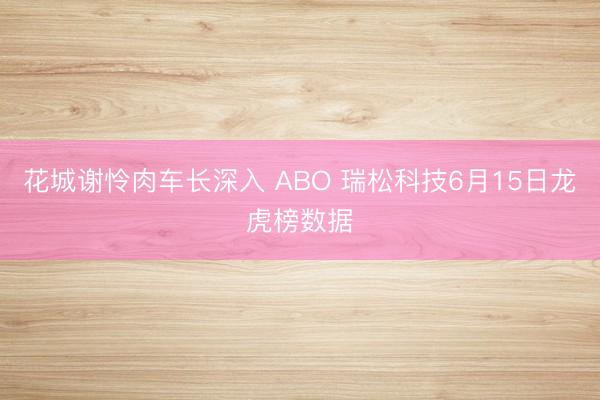 花城谢怜肉车长深入 ABO 瑞松科技6月15日龙虎榜数据