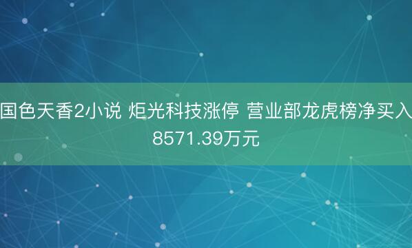 国色天香2小说 炬光科技涨停 营业部龙虎榜净买入8571.39万元