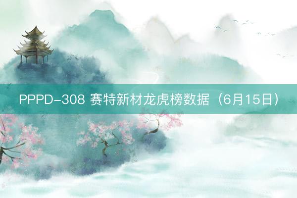PPPD-308 赛特新材龙虎榜数据（6月15日）