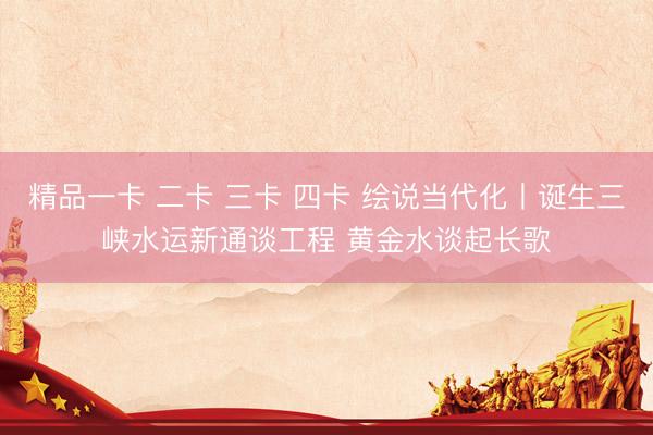 精品一卡 二卡 三卡 四卡 绘说当代化丨诞生三峡水运新通谈工程 黄金水谈起长歌