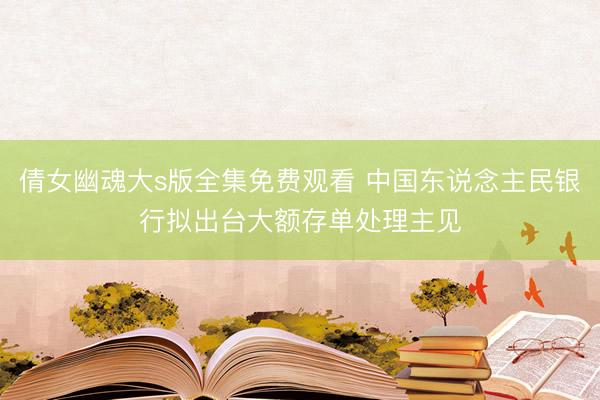 倩女幽魂大s版全集免费观看 中国东说念主民银行拟出台大额存单处理主见