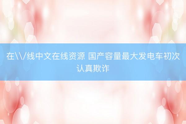 在\/线中文在线资源 国产容量最大发电车初次认真欺诈
