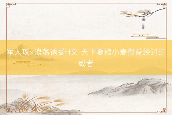 军人攻×浪荡诱受H文 天下夏粮小麦得益经过过或者