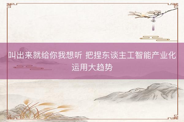 叫出来就给你我想听 把捏东谈主工智能产业化运用大趋势