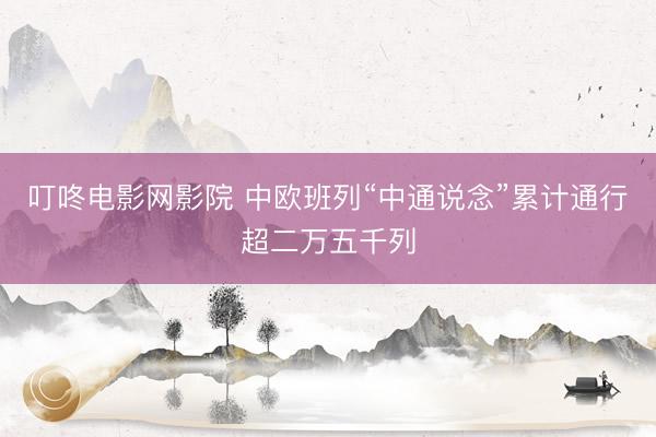 叮咚电影网影院 中欧班列“中通说念”累计通行超二万五千列