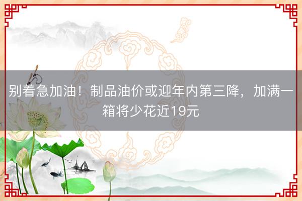 别着急加油!制品油价或迎年内第三降,加满一箱将少花近19元
