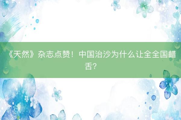 《天然》杂志点赞！中国治沙为什么让全全国齰舌？