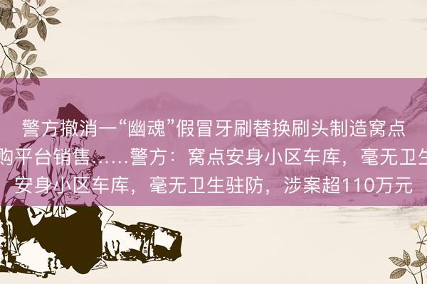 警方撤消一“幽魂”假冒牙刷替换刷头制造窝点,家具在多个著明网购平台销售……警方:窝点安身小区车库,毫无卫生驻防,涉案超110万元