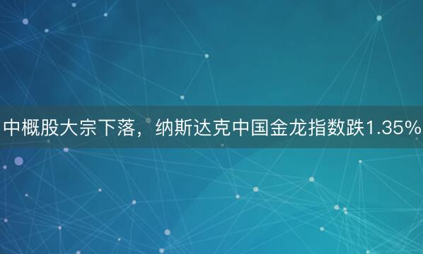 中概股大宗下落,纳斯达克中国金龙指数跌1.35%
