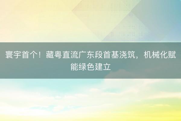 寰宇首个！藏粤直流广东段首基浇筑，机械化赋能绿色建立