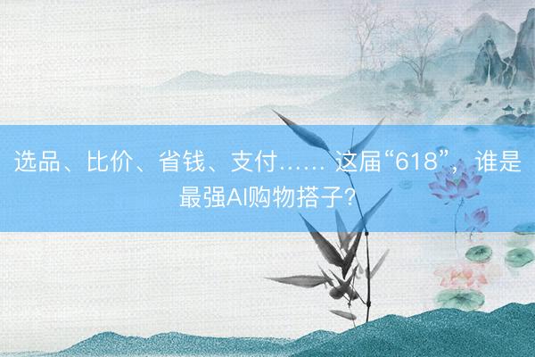 选品、比价、省钱、支付…… 这届“618”，谁是最强AI购物搭子？